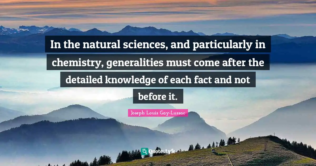 In the natural sciences, and particularly in chemistry, generalities must come after the detailed knowledge of each fact and not before it.