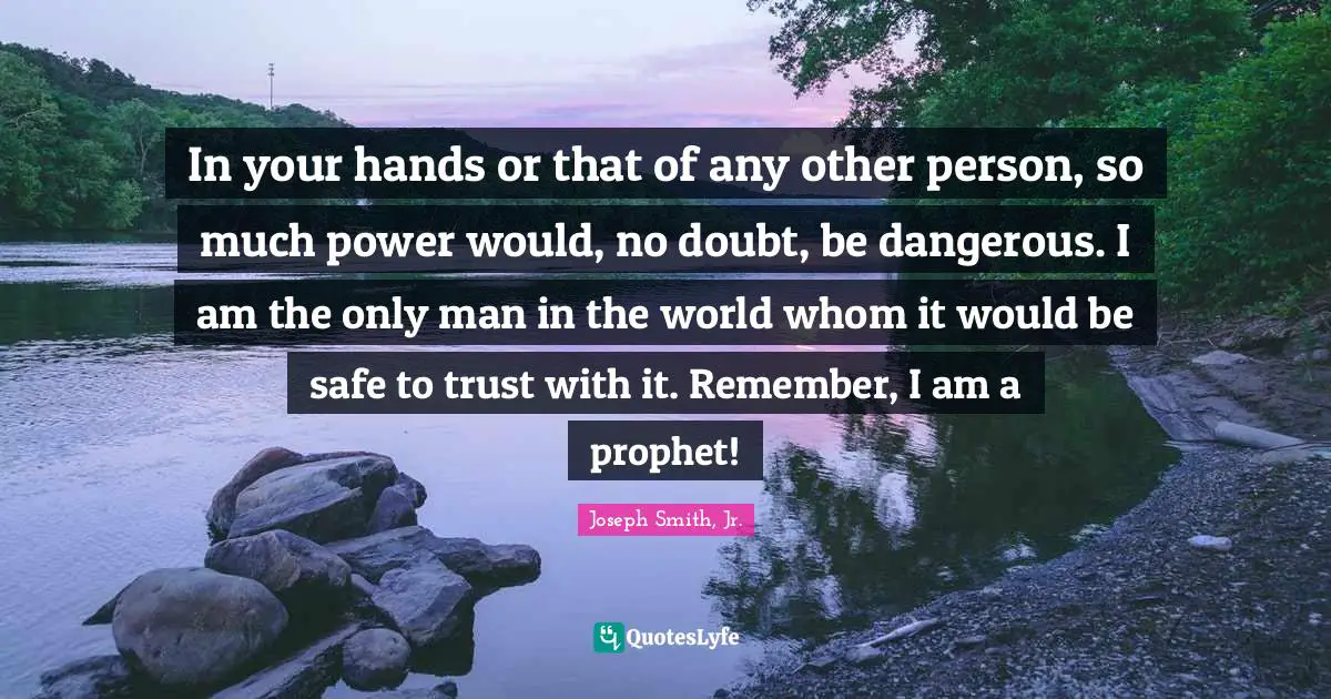 In your hands or that of any other person, so much power would, no doubt, be dangerous. I am the only man in the world whom it would be safe to trust with it. Remember, I am a prophet!