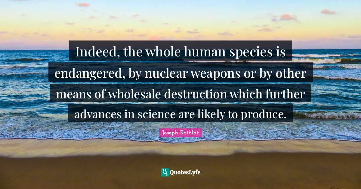 Indeed, the whole human species is endangered, by nuclear weapons or by other means of wholesale destruction which further advances in science are likely to produce.
