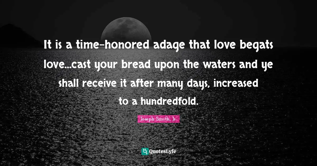 It is a time-honored adage that love begats love...cast your bread upon the waters and ye shall receive it after many days, increased to a hundredfold.