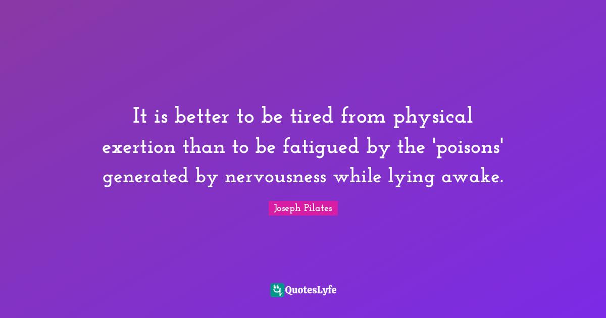 Joseph Pilates Quotes: "It is better to be tired from physical exertion than to be fatigued by the 'poisons' generated by nervousness while lying awake."