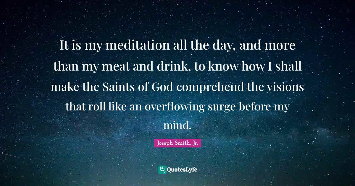 Joseph Smith Jr. Quotes: "It is my meditation all the day, and more than my meat and drink, to know how I shall make the Saints of God comprehend the visions that roll like an overflowing surge before my mind."