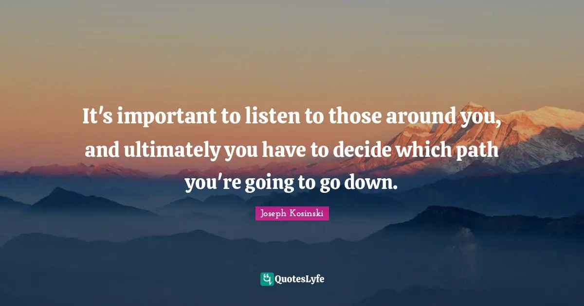 It's important to listen to those around you, and ultimately you have to decide which path you're going to go down.