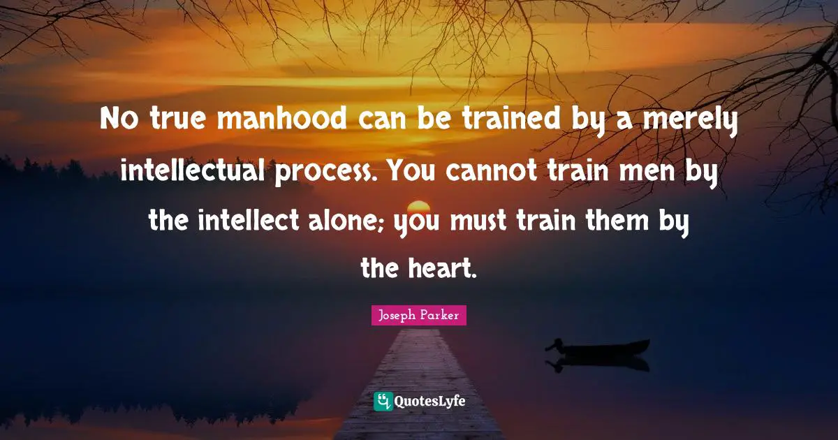 Manhood Quotes: "No true manhood can be trained by a merely intellectual process. You cannot train men by the intellect alone; you must train them by the heart."