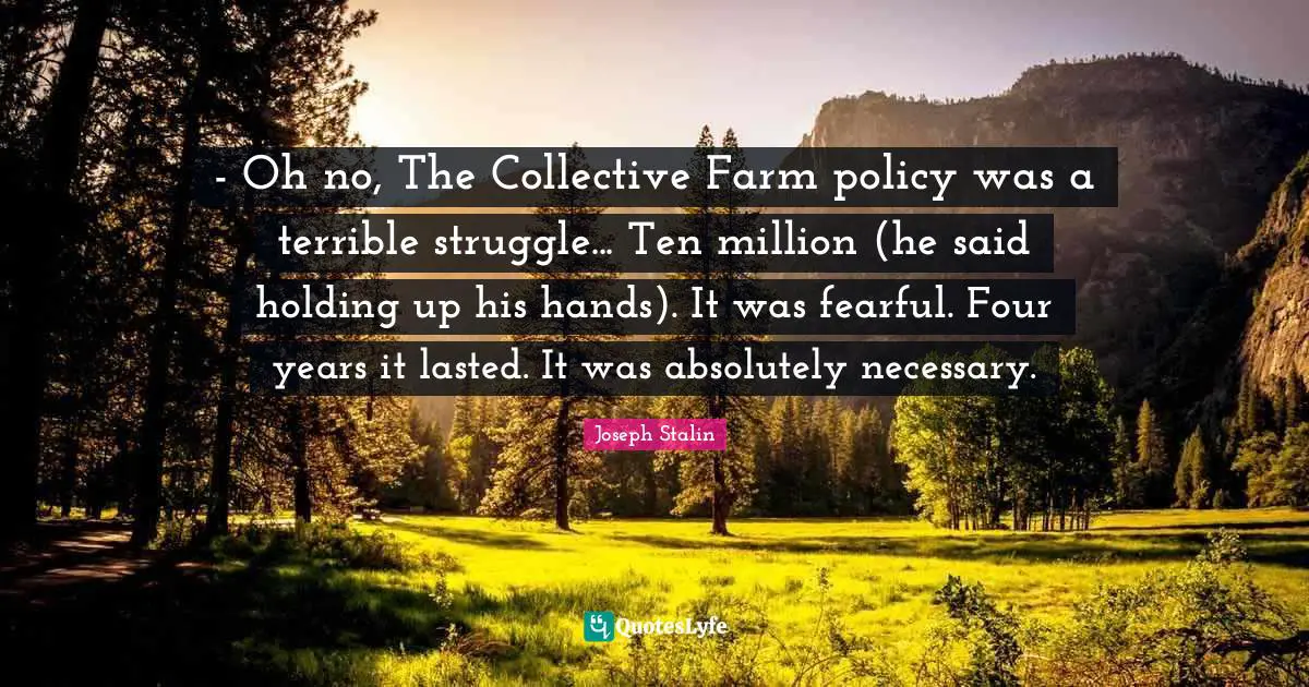 Joseph Stalin Quotes: "- Oh no, The Collective Farm policy was a terrible struggle... Ten million (he said holding up his hands). It was fearful. Four years it lasted. It was absolutely necessary."