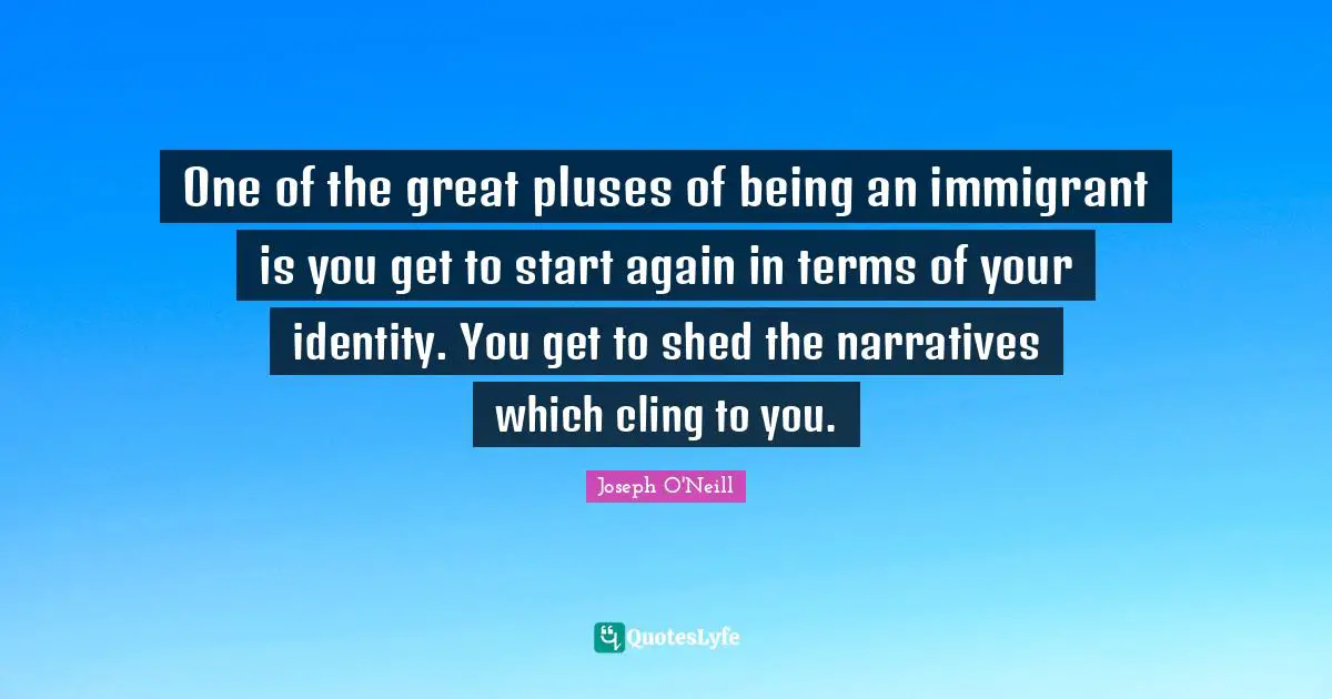 One of the great pluses of being an immigrant is you get to start again in terms of your identity. You get to shed the narratives which cling to you.