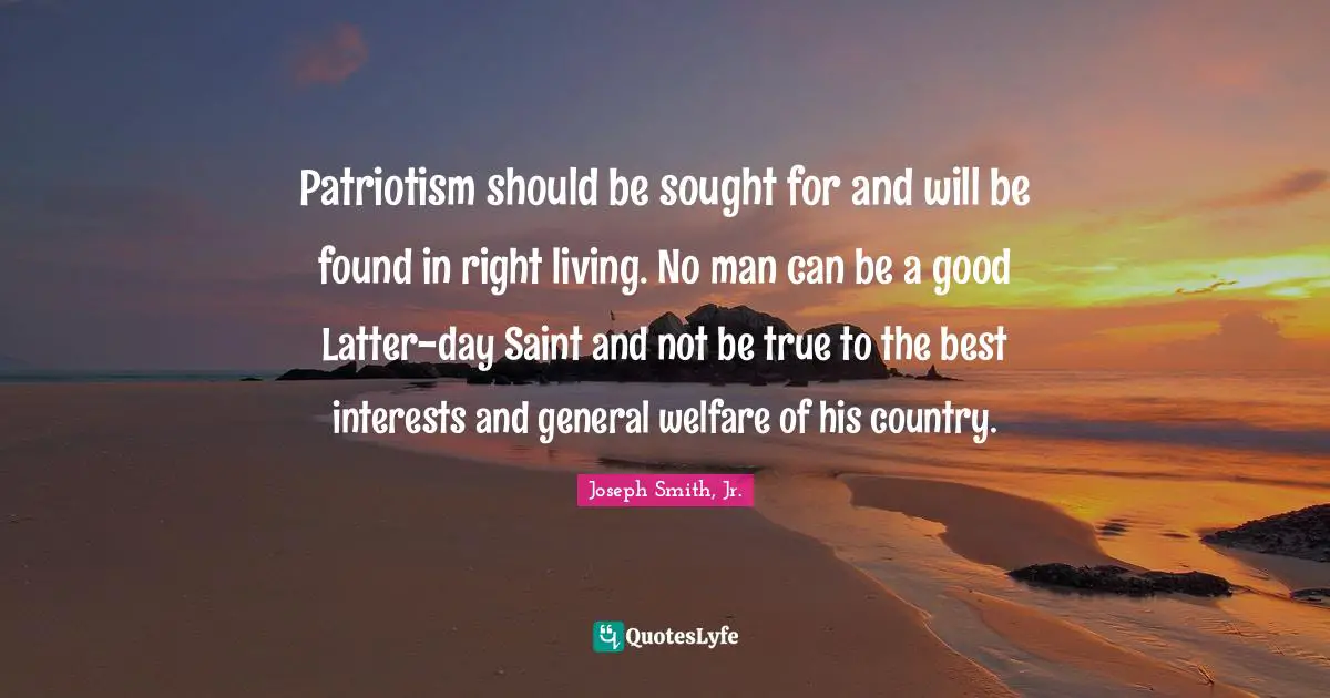 Joseph Smith Jr. Quotes: "Patriotism should be sought for and will be found in right living. No man can be a good Latter-day Saint and not be true to the best interests and general welfare of his country."