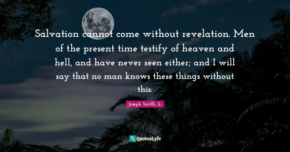 Joseph Smith Jr. Quotes: "Salvation cannot come without revelation. Men of the present time testify of heaven and hell, and have never seen either; and I will say that no man knows these things without this."