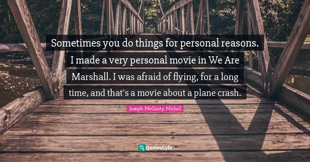 Sometimes you do things for personal reasons. I made a very personal movie in We Are Marshall. I was afraid of flying, for a long time, and that's a movie about a plane crash.