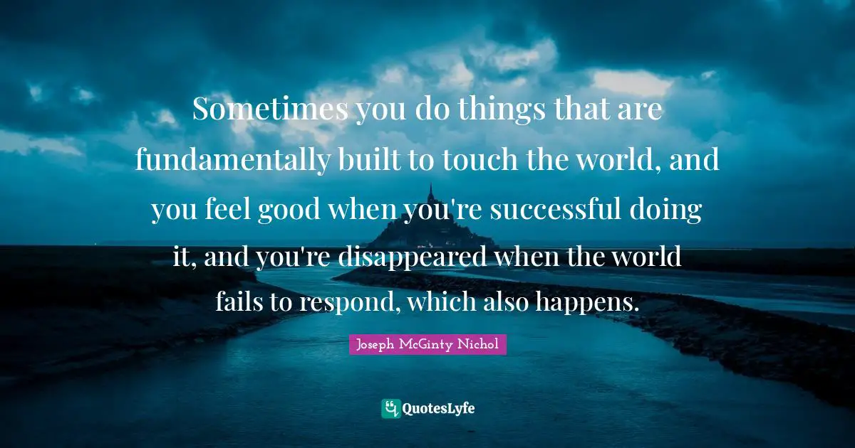 Sometimes you do things that are fundamentally built to touch the world, and you feel good when you're successful doing it, and you're disappeared when the world fails to respond, which also happens.