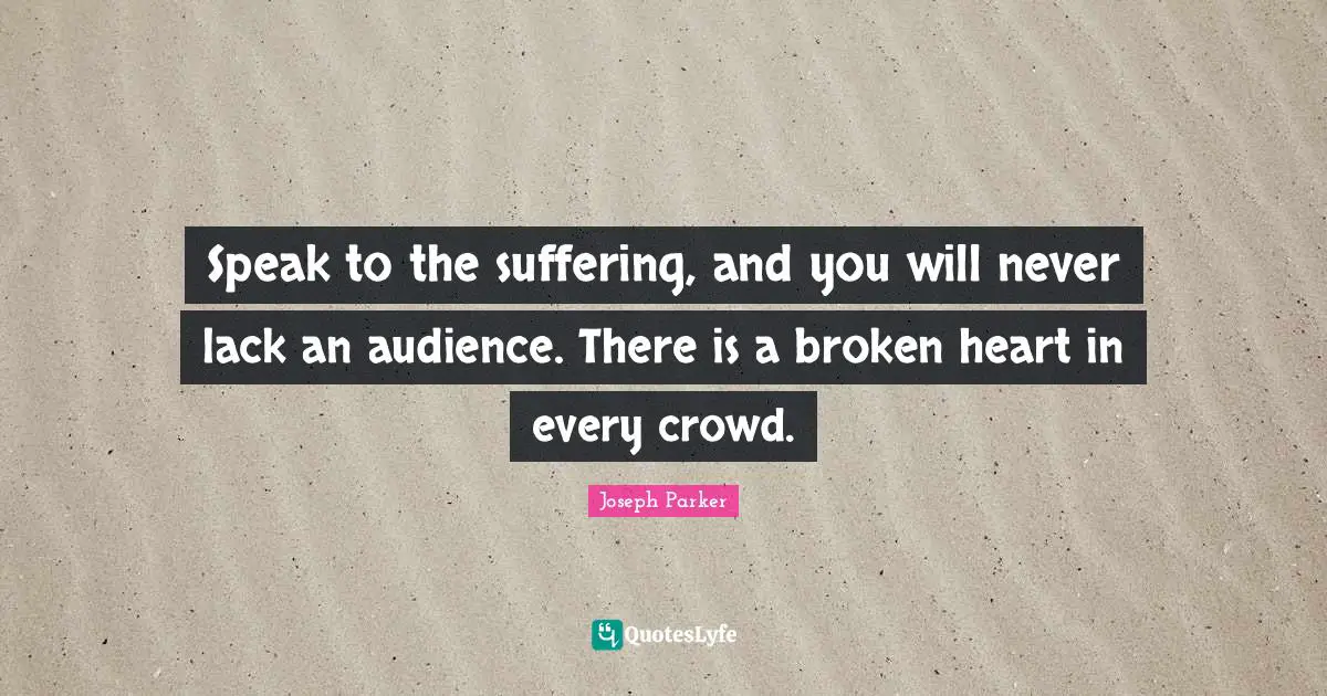 Speak to the suffering, and you will never lack an audience. There is a broken heart in every crowd.
