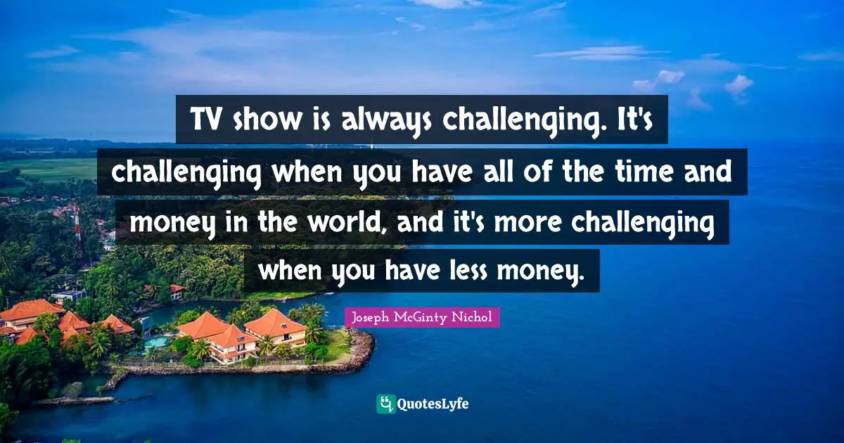 TV show is always challenging. It's challenging when you have all of the time and money in the world, and it's more challenging when you have less money.