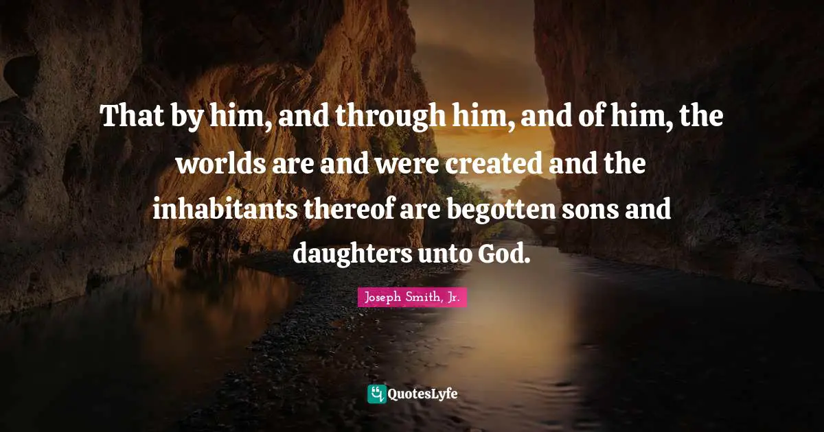 That by him, and through him, and of him, the worlds are and were created and the inhabitants thereof are begotten sons and daughters unto God.