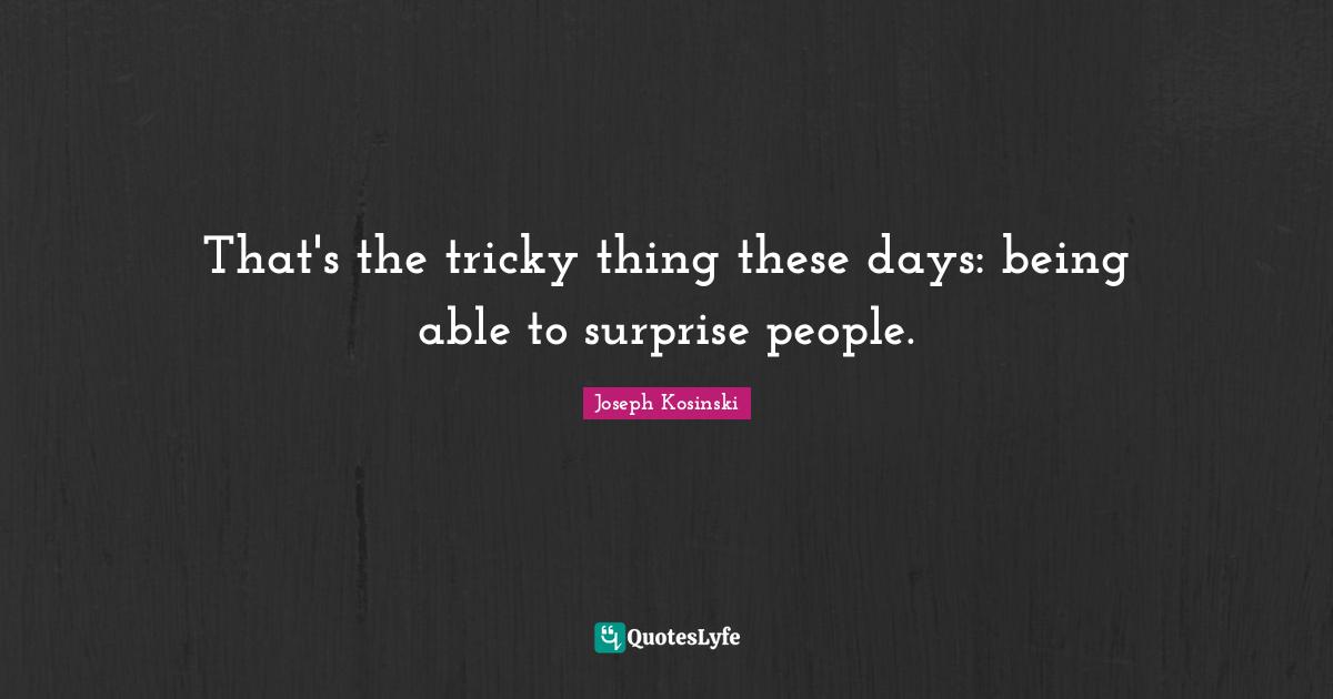 That's the tricky thing these days: being able to surprise people.