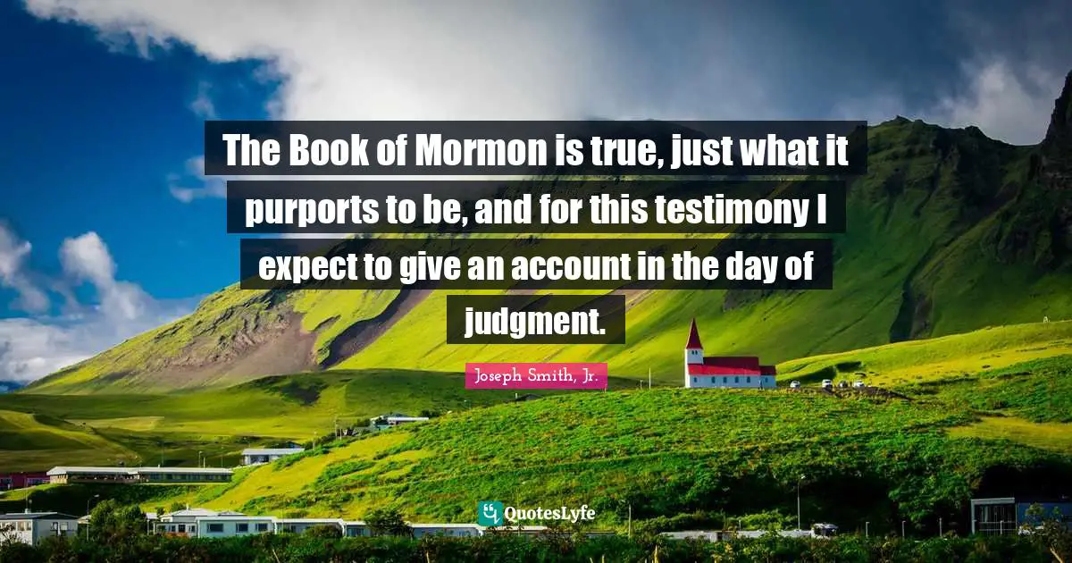 Joseph Smith Jr. Quotes: "The Book of Mormon is true, just what it purports to be, and for this testimony I expect to give an account in the day of judgment."