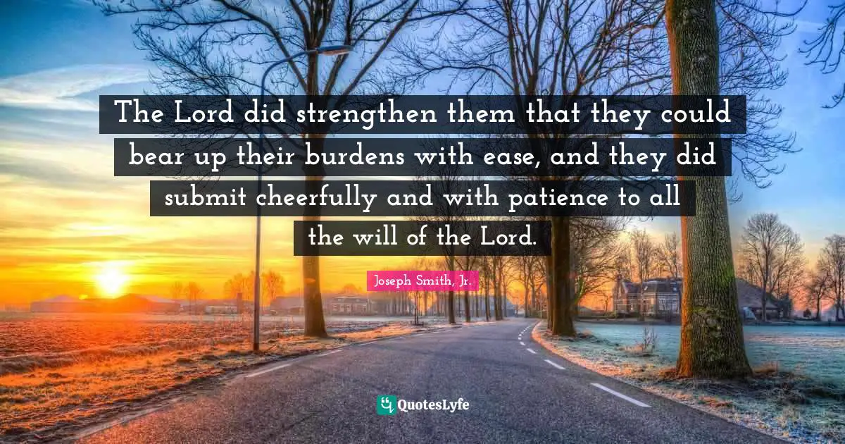 The Lord did strengthen them that they could bear up their burdens with ease, and they did submit cheerfully and with patience to all the will of the Lord.