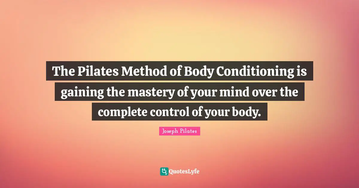 Joseph Pilates Quotes: "The Pilates Method of Body Conditioning is gaining the mastery of your mind over the complete control of your body."