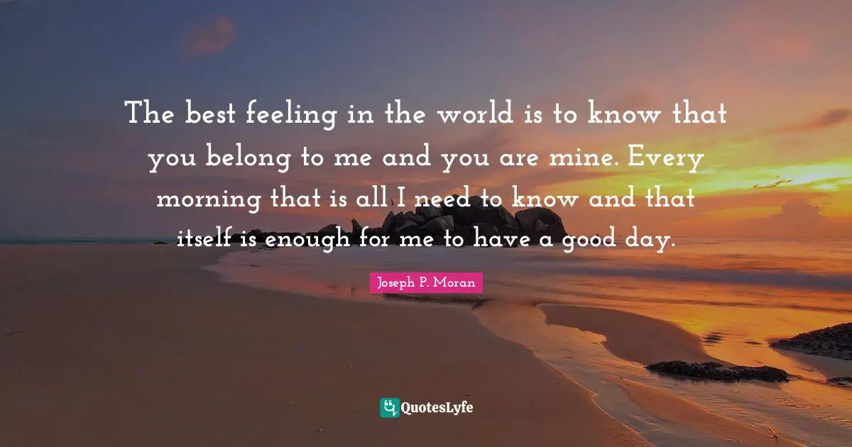The best feeling in the world is to know that you belong to me and you are mine. Every morning that is all I need to know and that itself is enough for me to have a good day.