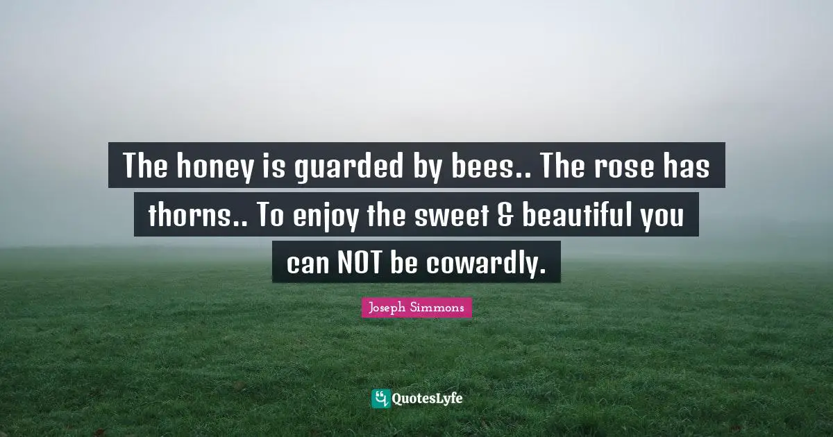 The honey is guarded by bees.. The rose has thorns.. To enjoy the sweet & beautiful you can NOT be cowardly.