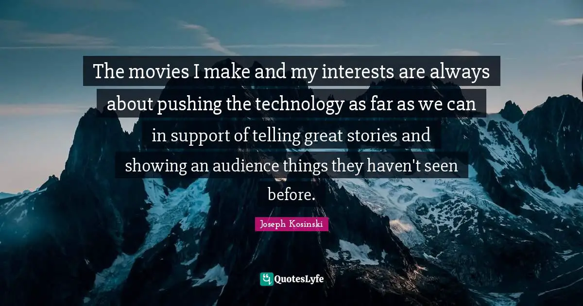 The movies I make and my interests are always about pushing the technology as far as we can in support of telling great stories and showing an audience things they haven't seen before.