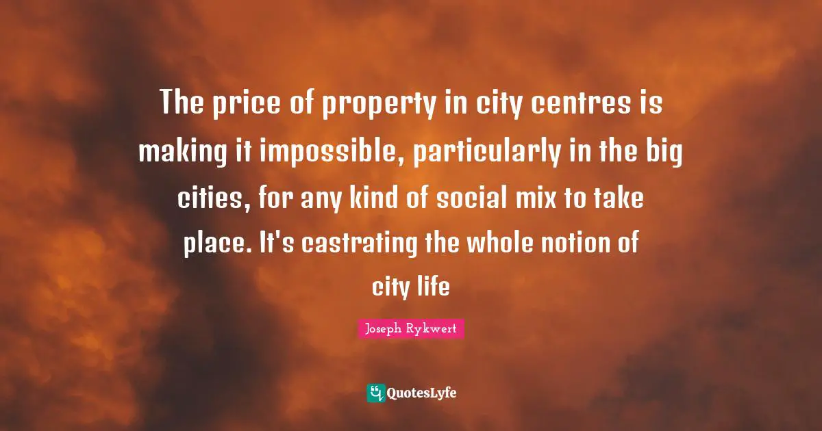 The price of property in city centres is making it impossible, particularly in the big cities, for any kind of social mix to take place. It's castrating the whole notion of city life