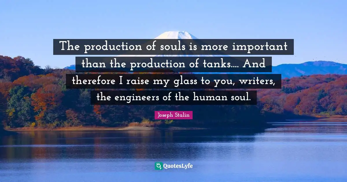 Joseph Stalin Quotes: The production of souls is more important than the production of tanks.... And therefore I raise my glass to you, writers, the engineers of the human soul.
