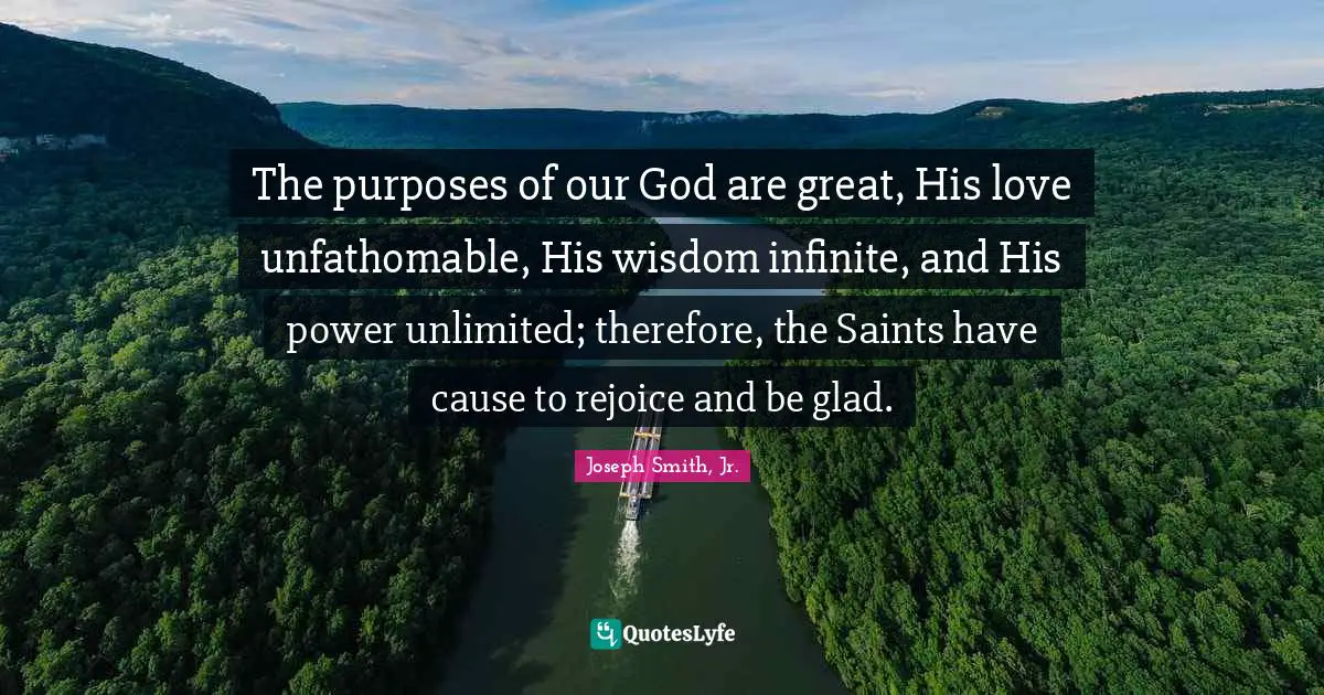 Joseph Smith Jr. Quotes: "The purposes of our God are great, His love unfathomable, His wisdom infinite, and His power unlimited; therefore, the Saints have cause to rejoice and be glad."