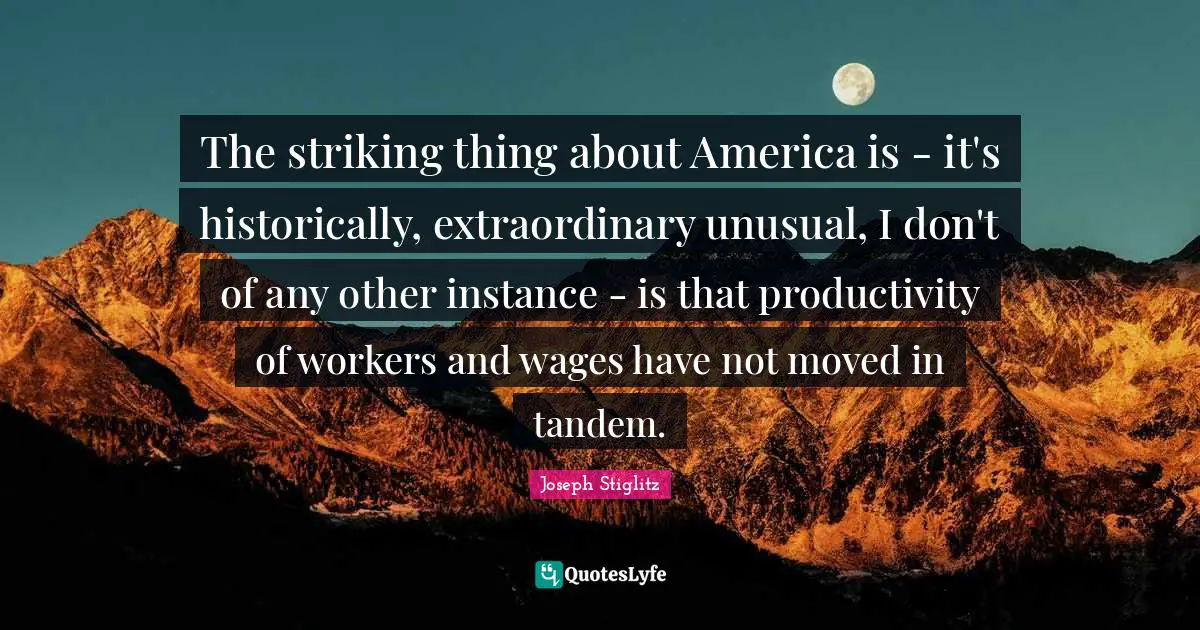 Joseph Stiglitz Quotes: "The striking thing about America is - it's historically, extraordinary unusual, I don't of any other instance - is that productivity of workers and wages have not moved in tandem."
