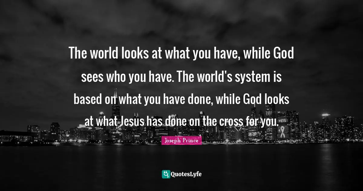 The world looks at what you have, while God sees who you have. The world's system is based on what you have done, while God looks at what Jesus has done on the cross for you.