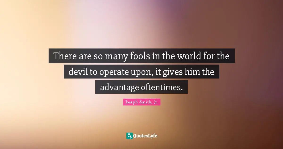 There are so many fools in the world for the devil to operate upon, it gives him the advantage oftentimes.