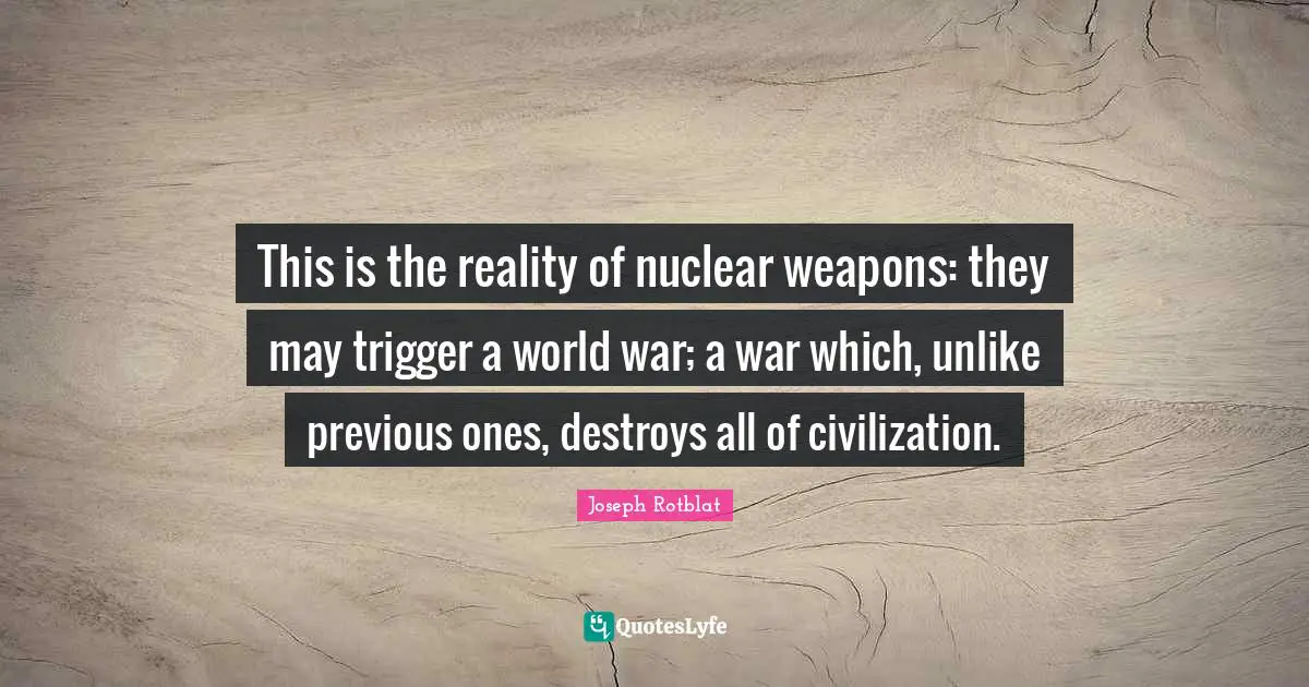 This is the reality of nuclear weapons: they may trigger a world war; a war which, unlike previous ones, destroys all of civilization.