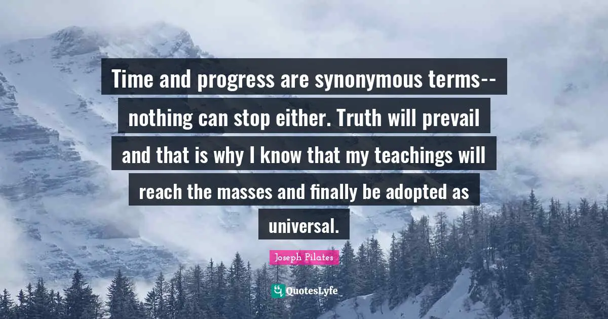 Joseph Pilates Quotes: "Time and progress are synonymous terms--nothing can stop either. Truth will prevail and that is why I know that my teachings will reach the masses and finally be adopted as universal."