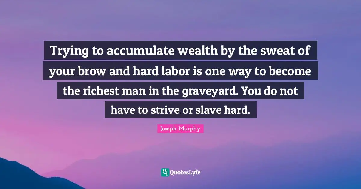 Joseph Murphy Quotes: "Trying to accumulate wealth by the sweat of your brow and hard labor is one way to become the richest man in the graveyard. You do not have to strive or slave hard."