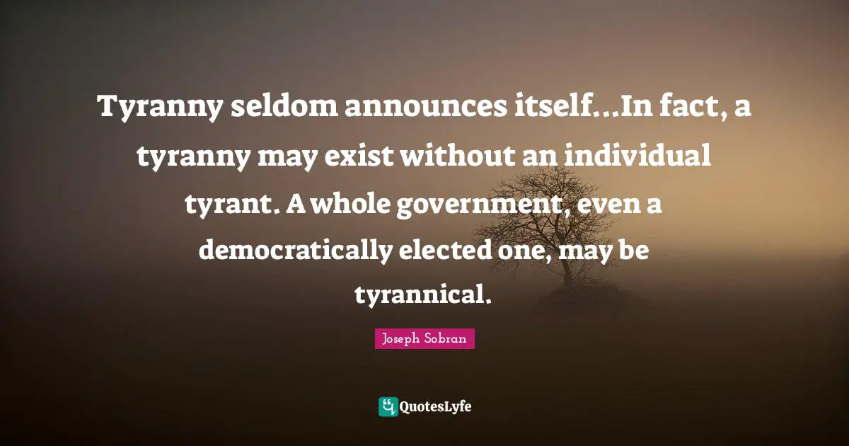 Tyranny seldom announces itself...In fact, a tyranny may exist without an individual tyrant. A whole government, even a democratically elected one, may be tyrannical.
