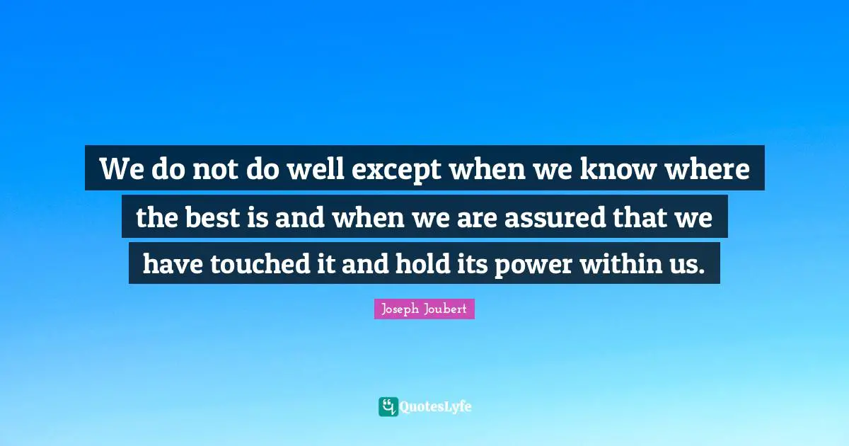 We do not do well except when we know where the best is and when we are assured that we have touched it and hold its power within us.