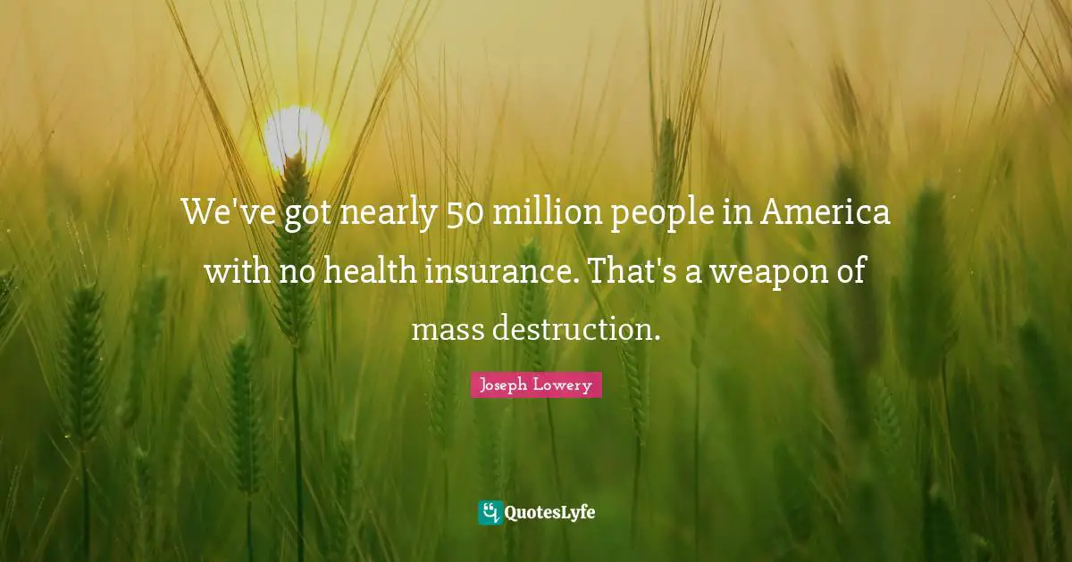 We've got nearly 50 million people in America with no health insurance. That's a weapon of mass destruction.