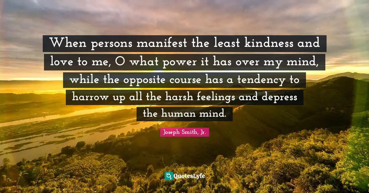 When persons manifest the least kindness and love to me, O what power it has over my mind, while the opposite course has a tendency to harrow up all the harsh feelings and depress the human mind.