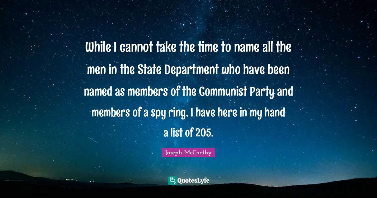 Joseph McCarthy Quotes: While I cannot take the time to name all the men in the State Department who have been named as members of the Communist Party and members of a spy ring, I have here in my hand a list of 205.