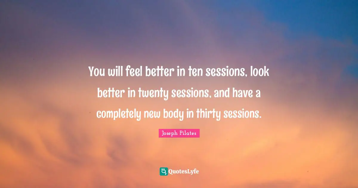 Better Quotes: "You will feel better in ten sessions, look better in twenty sessions, and have a completely new body in thirty sessions."