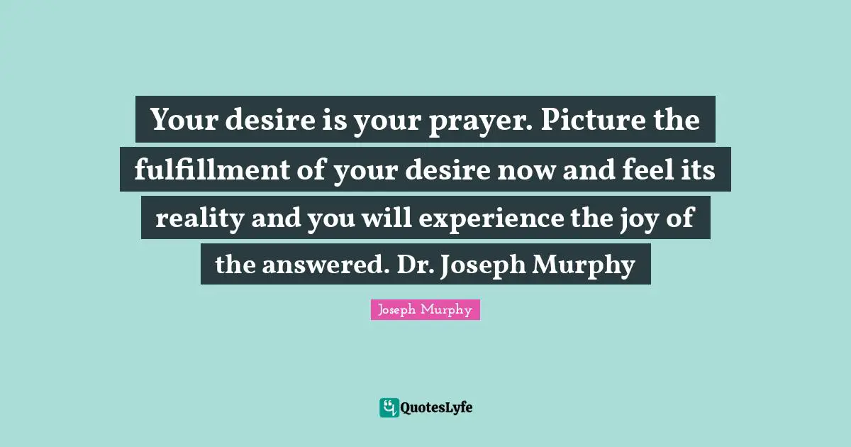Fulfillment Quotes: "Your desire is your prayer. Picture the fulfillment of your desire now and feel its reality and you will experience the joy of the answered. Dr. Joseph Murphy"
