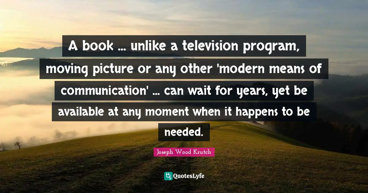 Joseph Wood Krutch Quotes: "A book ... unlike a television program, moving picture or any other 'modern means of communication' ... can wait for years, yet be available at any moment when it happens to be needed."