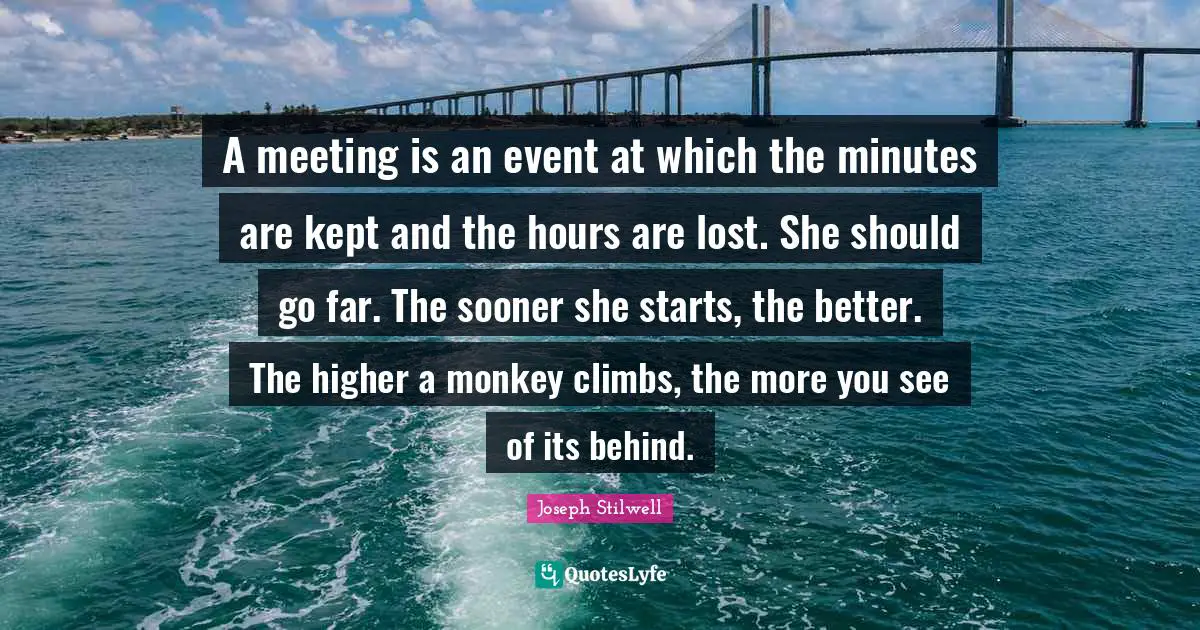 A meeting is an event at which the minutes are kept and the hours are lost. She should go far. The sooner she starts, the better. The higher a monkey climbs, the more you see of its behind.