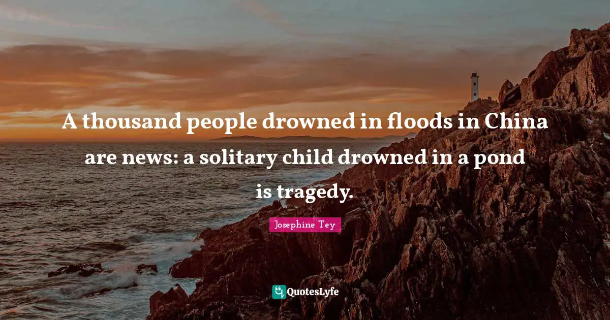 A thousand people drowned in floods in China are news: a solitary child drowned in a pond is tragedy.