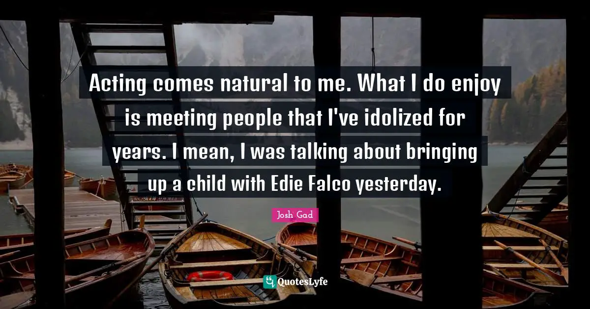 Acting comes natural to me. What I do enjoy is meeting people that I've idolized for years. I mean, I was talking about bringing up a child with Edie Falco yesterday.