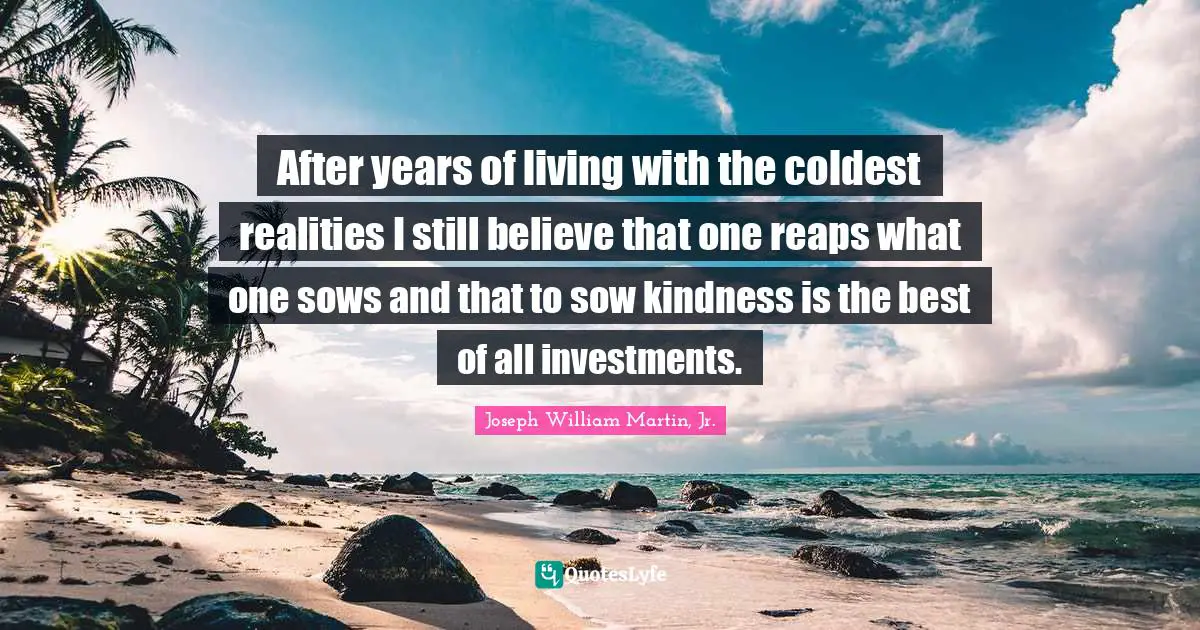After years of living with the coldest realities I still believe that one reaps what one sows and that to sow kindness is the best of all investments.