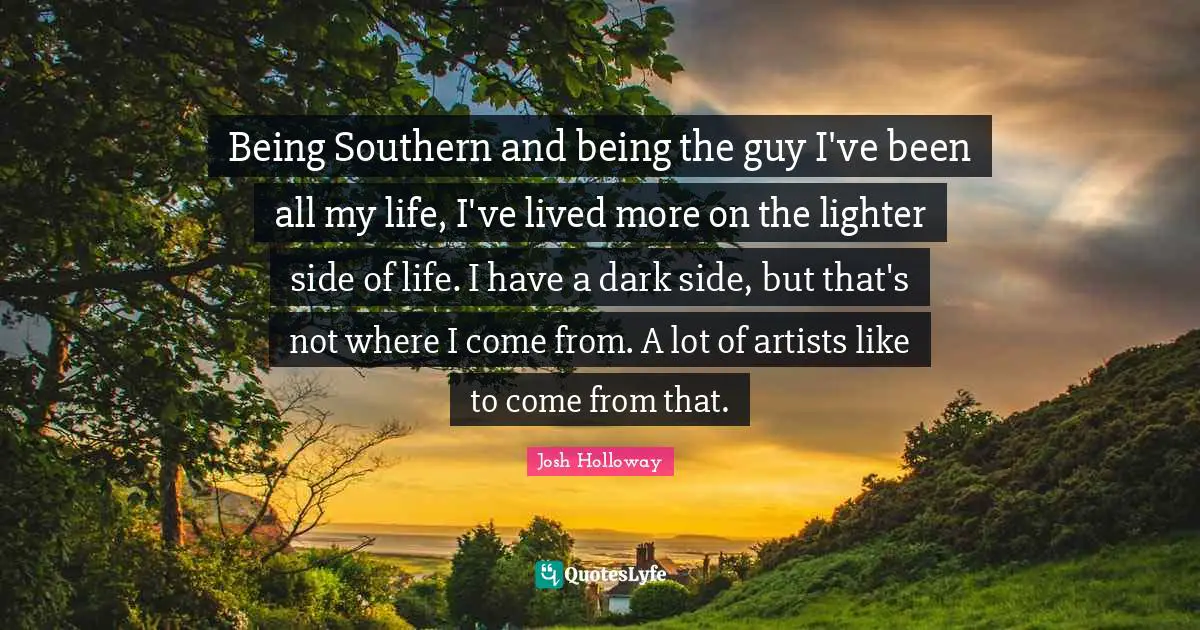 Being Southern and being the guy I've been all my life, I've lived more on the lighter side of life. I have a dark side, but that's not where I come from. A lot of artists like to come from that.