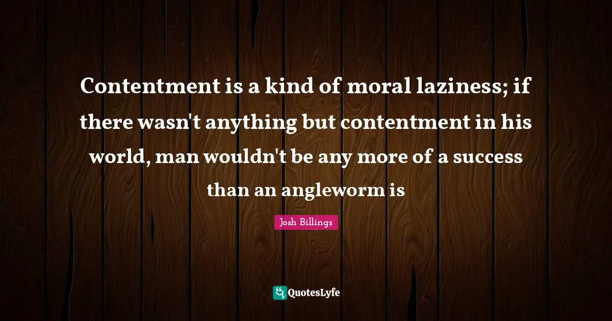 Contentment is a kind of moral laziness; if there wasn't anything but contentment in his world, man wouldn't be any more of a success than an angleworm is