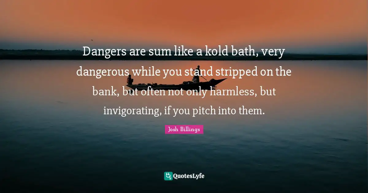 Dangers are sum like a kold bath, very dangerous while you stand stripped on the bank, but often not only harmless, but invigorating, if you pitch into them.