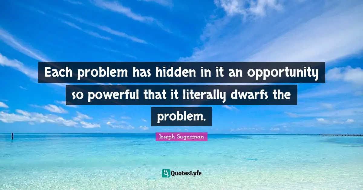 Each problem has hidden in it an opportunity so powerful that it literally dwarfs the problem.