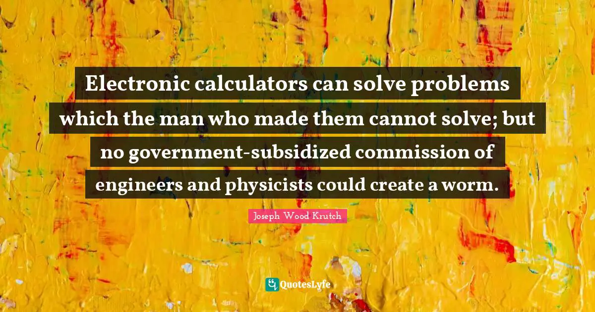 Joseph Wood Krutch Quotes: "Electronic calculators can solve problems which the man who made them cannot solve; but no government-subsidized commission of engineers and physicists could create a worm."